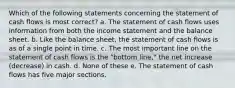 Which of the following statements concerning the statement of cash flows is most correct? a. The statement of cash flows uses information from both the income statement and the balance sheet. b. Like the balance sheet, the statement of cash flows is as of a single point in time. c. The most important line on the statement of cash flows is the "bottom line," the net increase (decrease) in cash. d. None of these e. The statement of cash flows has five major sections.