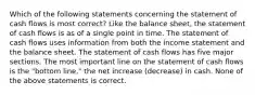 Which of the following statements concerning the statement of cash flows is most correct? Like the balance sheet, the statement of cash flows is as of a single point in time. The statement of cash flows uses information from both the income statement and the balance sheet. The statement of cash flows has five major sections. The most important line on the statement of cash flows is the "bottom line," the net increase (decrease) in cash. None of the above statements is correct.