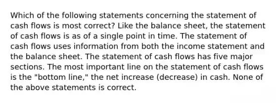 Which of the following statements concerning the statement of cash flows is most correct? Like the balance sheet, the statement of cash flows is as of a single point in time. The statement of cash flows uses information from both the income statement and the balance sheet. The statement of cash flows has five major sections. The most important line on the statement of cash flows is the "bottom line," the net increase (decrease) in cash. None of the above statements is correct.