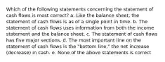 Which of the following statements concerning the statement of cash flows is most correct? a. Like the balance sheet, the statement of cash flows is as of a single point in time. b. The statement of cash flows uses information from both the income statement and the balance sheet. c. The statement of cash flows has five major sections. d. The most important line on the statement of cash flows is the "bottom line," the net increase (decrease) in cash. e. None of the above statements is correct