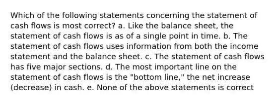 Which of the following statements concerning the statement of cash flows is most correct? a. Like the balance sheet, the statement of cash flows is as of a single point in time. b. The statement of cash flows uses information from both the income statement and the balance sheet. c. The statement of cash flows has five major sections. d. The most important line on the statement of cash flows is the "bottom line," the net increase (decrease) in cash. e. None of the above statements is correct