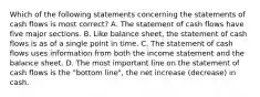 Which of the following statements concerning the statements of cash flows is most correct? A. The statement of cash flows have five major sections. B. Like balance sheet, the statement of cash flows is as of a single point in time. C. The statement of cash flows uses information from both the income statement and the balance sheet. D. The most important line on the statement of cash flows is the "bottom line", the net increase (decrease) in cash.