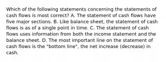 Which of the following statements concerning the statements of cash flows is most correct? A. The statement of cash flows have five major sections. B. Like balance sheet, the statement of cash flows is as of a single point in time. C. The statement of cash flows uses information from both the income statement and the balance sheet. D. The most important line on the statement of cash flows is the "bottom line", the net increase (decrease) in cash.