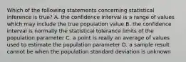 Which of the following statements concerning statistical inference is true? A. the confidence interval is a range of values which may include the true population value B. the confidence interval is normally the statistical tolerance limits of the population parameter C. a point is really an average of values used to estimate the population parameter D. a sample result cannot be when the population standard deviation is unknown