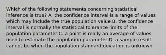 Which of the following statements concerning statistical inference is true? A. the confidence interval is a range of values which may include the true population value B. the confidence interval is normally the statistical tolerance limits of the population parameter C. a point is really an average of values used to estimate the population parameter D. a sample result cannot be when the population standard deviation is unknown