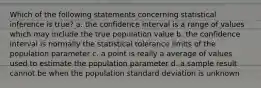 Which of the following statements concerning statistical inference is true? a. the confidence interval is a range of values which may include the true population value b. the confidence interval is normally the statistical tolerance limits of the population parameter c. a point is really a average of values used to estimate the population parameter d. a sample result cannot be when the population standard deviation is unknown