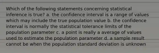 Which of the following statements concerning statistical inference is true? a. the confidence interval is a range of values which may include the true population value b. the confidence interval is normally the statistical tolerance limits of the population parameter c. a point is really a average of values used to estimate the population parameter d. a sample result cannot be when the population standard deviation is unknown