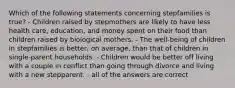 Which of the following statements concerning stepfamilies is true? - Children raised by stepmothers are likely to have less health care, education, and money spent on their food than children raised by biological mothers. - The well-being of children in stepfamilies is better, on average, than that of children in single-parent households. - Children would be better off living with a couple in conflict than going through divorce and living with a new stepparent. - all of the answers are correct