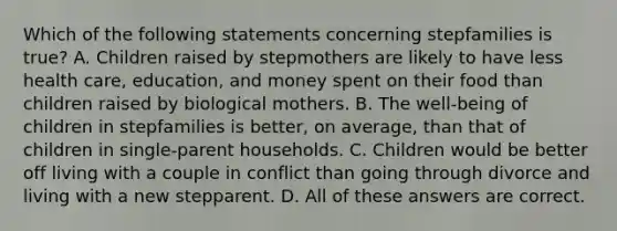 Which of the following statements concerning stepfamilies is true? A. Children raised by stepmothers are likely to have less health care, education, and money spent on their food than children raised by biological mothers. B. The well-being of children in stepfamilies is better, on average, than that of children in single-parent households. C. Children would be better off living with a couple in conflict than going through divorce and living with a new stepparent. D. All of these answers are correct.