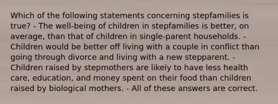 Which of the following statements concerning stepfamilies is true? - The well-being of children in stepfamilies is better, on average, than that of children in single-parent households. - Children would be better off living with a couple in conflict than going through divorce and living with a new stepparent. - Children raised by stepmothers are likely to have less health care, education, and money spent on their food than children raised by biological mothers. - All of these answers are correct.