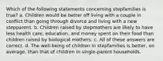 Which of the following statements concerning stepfamilies is true? a. Children would be better off living with a couple in conflict than going through divorce and living with a new stepparent. b. Children raised by stepmothers are likely to have less health care, education, and money spent on their food than children raised by biological mothers. c. All of these answers are correct. d. The well-being of children in stepfamilies is better, on average, than that of children in single-parent households.