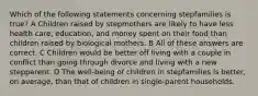 Which of the following statements concerning stepfamilies is true? A Children raised by stepmothers are likely to have less health care, education, and money spent on their food than children raised by biological mothers. B All of these answers are correct. C Children would be better off living with a couple in conflict than going through divorce and living with a new stepparent. D The well-being of children in stepfamilies is better, on average, than that of children in single-parent households.