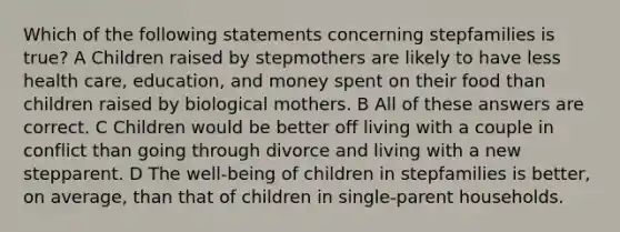 Which of the following statements concerning stepfamilies is true? A Children raised by stepmothers are likely to have less health care, education, and money spent on their food than children raised by biological mothers. B All of these answers are correct. C Children would be better off living with a couple in conflict than going through divorce and living with a new stepparent. D The well-being of children in stepfamilies is better, on average, than that of children in single-parent households.