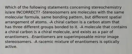 Which of the following statements concerning stereochemistry is/are INCORRECT? -Stereoisomers are molecules with the same molecular formula, same bonding pattern, but different spatial arrangement of atoms. -A chiral carbon is a carbon atom that has three different groups bonded to it. -A molecule that contains a chiral carbon is a chiral molecule, and exists as a pair of enantiomers. -Enantiomers are superimposable mirror image stereoisomers. -A racemic mixture of enantiomers is optically active.