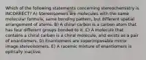 Which of the following statements concerning stereochemistry is INCORRECT? A) Stereoisomers are molecules with the same molecular formula, same bonding pattern, but different spatial arrangement of atoms. B) A chiral carbon is a carbon atom that has four different groups bonded to it. C) A molecule that contains a chiral carbon is a chiral molecule, and exists as a pair of enantiomers. D) Enantiomers are superimposable mirror image stereoisomers. E) A racemic mixture of enantiomers is optically inactive.