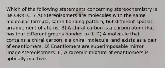 Which of the following statements concerning stereochemistry is INCORRECT? A) Stereoisomers are molecules with the same molecular formula, same bonding pattern, but different spatial arrangement of atoms. B) A chiral carbon is a carbon atom that has four different groups bonded to it. C) A molecule that contains a chiral carbon is a chiral molecule, and exists as a pair of enantiomers. D) Enantiomers are superimposable mirror image stereoisomers. E) A racemic mixture of enantiomers is optically inactive.