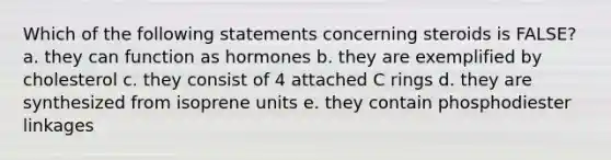 Which of the following statements concerning steroids is FALSE? a. they can function as hormones b. they are exemplified by cholesterol c. they consist of 4 attached C rings d. they are synthesized from isoprene units e. they contain phosphodiester linkages