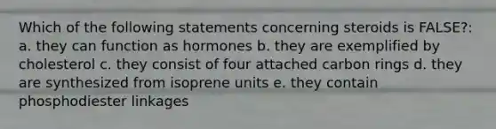 Which of the following statements concerning steroids is FALSE?: a. they can function as hormones b. they are exemplified by cholesterol c. they consist of four attached carbon rings d. they are synthesized from isoprene units e. they contain phosphodiester linkages