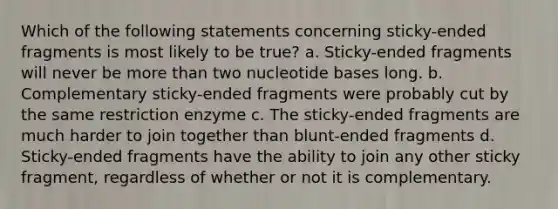 Which of the following statements concerning sticky-ended fragments is most likely to be true? a. Sticky-ended fragments will never be more than two nucleotide bases long. b. Complementary sticky-ended fragments were probably cut by the same restriction enzyme c. The sticky-ended fragments are much harder to join together than blunt-ended fragments d. Sticky-ended fragments have the ability to join any other sticky fragment, regardless of whether or not it is complementary.