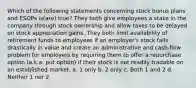 Which of the following statements concerning stock bonus plans and ESOPs is(are) true? They both give employees a stake in the company through stock ownership and allow taxes to be delayed on stock appreciation gains. They both limit availability of retirement funds to employees if an employer's stock falls drastically in value and create an administrative and cash-flow problem for employers by requiring them to offer a repurchase option (a.k.a. put option) if their stock is not readily tradable on an established market. a. 1 only b. 2 only c. Both 1 and 2 d. Neither 1 nor 2