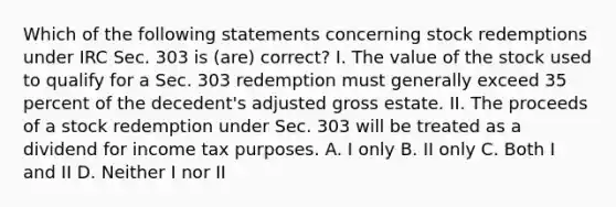 Which of the following statements concerning stock redemptions under IRC Sec. 303 is (are) correct? I. The value of the stock used to qualify for a Sec. 303 redemption must generally exceed 35 percent of the decedent's adjusted gross estate. II. The proceeds of a stock redemption under Sec. 303 will be treated as a dividend for income tax purposes. A. I only B. II only C. Both I and II D. Neither I nor II