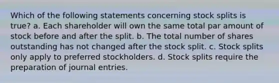 Which of the following statements concerning stock splits is true? a. Each shareholder will own the same total par amount of stock before and after the split. b. The total number of shares outstanding has not changed after the stock split. c. Stock splits only apply to preferred stockholders. d. Stock splits require the preparation of journal entries.