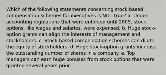 Which of the following statements concerning stock-based compensation schemes for executives is NOT true? a. Under accounting regulations that were enforced until 2005, stock options, like wages and salaries, were expensed. b. Huge stock-option grants can align the interests of management and stockholders. c. Stock-based compensation schemes can dilute the equity of stockholders. d. Huge stock-option grants increase the outstanding number of shares in a company. e. Top managers can earn huge bonuses from stock options that were granted several years prior.