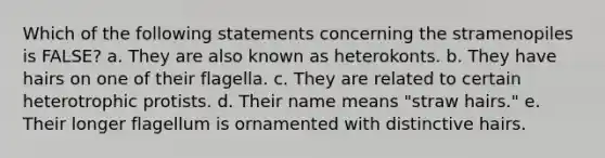 Which of the following statements concerning the stramenopiles is FALSE? a. They are also known as heterokonts. b. They have hairs on one of their flagella. c. They are related to certain heterotrophic protists. d. Their name means "straw hairs." e. Their longer flagellum is ornamented with distinctive hairs.