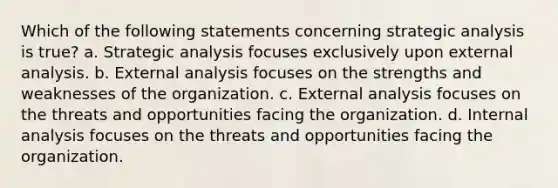 Which of the following statements concerning strategic analysis is true? a. Strategic analysis focuses exclusively upon external analysis. b. External analysis focuses on the strengths and weaknesses of the organization. c. External analysis focuses on the threats and opportunities facing the organization. d. Internal analysis focuses on the threats and opportunities facing the organization.