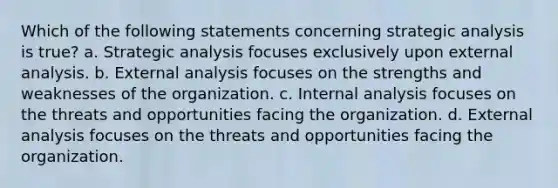 Which of the following statements concerning strategic analysis is true? a. Strategic analysis focuses exclusively upon external analysis. b. External analysis focuses on the strengths and weaknesses of the organization. c. Internal analysis focuses on the threats and opportunities facing the organization. d. External analysis focuses on the threats and opportunities facing the organization.