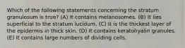 Which of the following statements concerning the stratum granulosum is true? (A) It contains melanosomes. (B) It lies superficial to the stratum lucidum. (C) It is the thickest layer of the epidermis in thick skin. (D) It contains keratohyalin granules. (E) It contains large numbers of dividing cells.