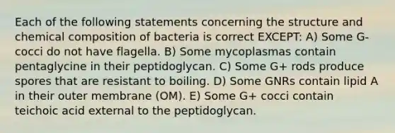 Each of the following statements concerning the structure and chemical composition of bacteria is correct EXCEPT: A) Some G- cocci do not have flagella. B) Some mycoplasmas contain pentaglycine in their peptidoglycan. C) Some G+ rods produce spores that are resistant to boiling. D) Some GNRs contain lipid A in their outer membrane (OM). E) Some G+ cocci contain teichoic acid external to the peptidoglycan.