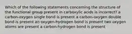 Which of the following statements concerning the structure of the functional group present in carboxylic acids is incorrect? a carbon-oxygen single bond is present a carbon-oxygen double bond is present an oxygen-hydrogen bond is present two oxygen atoms are present a carbon-hydrogen bond is present