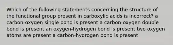 Which of the following statements concerning the structure of the functional group present in carboxylic acids is incorrect? a carbon-oxygen single bond is present a carbon-oxygen double bond is present an oxygen-hydrogen bond is present two oxygen atoms are present a carbon-hydrogen bond is present