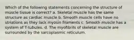 Which of the following statements concerning the structure of muscle tissue is correct? a. Skeletal muscle has the same structure as cardiac muscle b. Smooth muscle cells have no striations as they lack myosin filaments c. Smooth muscle has a system of T-tubules. d. The myofibrils of skeletal muscle are surrounded by the sarcoplasmic reticulum.