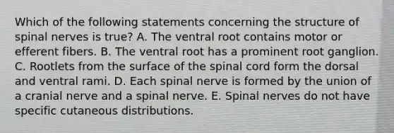 Which of the following statements concerning the structure of spinal nerves is true? A. The ventral root contains motor or efferent fibers. B. The ventral root has a prominent root ganglion. C. Rootlets from the surface of the spinal cord form the dorsal and ventral rami. D. Each spinal nerve is formed by the union of a cranial nerve and a spinal nerve. E. Spinal nerves do not have specific cutaneous distributions.