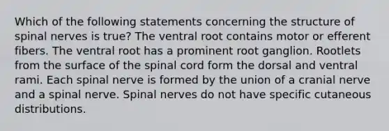 Which of the following statements concerning the structure of <a href='https://www.questionai.com/knowledge/kyBL1dWgAx-spinal-nerves' class='anchor-knowledge'>spinal nerves</a> is true? The ventral root contains motor or efferent fibers. The ventral root has a prominent root ganglion. Rootlets from the surface of <a href='https://www.questionai.com/knowledge/kkAfzcJHuZ-the-spinal-cord' class='anchor-knowledge'>the spinal cord</a> form the dorsal and ventral rami. Each spinal nerve is formed by the union of a cranial nerve and a spinal nerve. Spinal nerves do not have specific cutaneous distributions.