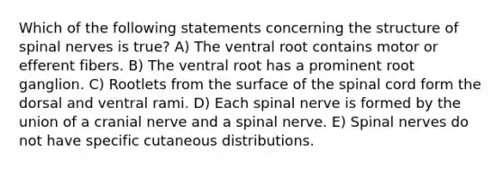 Which of the following statements concerning the structure of spinal nerves is true? A) The ventral root contains motor or efferent fibers. B) The ventral root has a prominent root ganglion. C) Rootlets from the surface of the spinal cord form the dorsal and ventral rami. D) Each spinal nerve is formed by the union of a cranial nerve and a spinal nerve. E) Spinal nerves do not have specific cutaneous distributions.