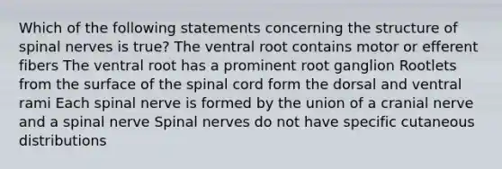 Which of the following statements concerning the structure of <a href='https://www.questionai.com/knowledge/kyBL1dWgAx-spinal-nerves' class='anchor-knowledge'>spinal nerves</a> is true? The ventral root contains motor or efferent fibers The ventral root has a prominent root ganglion Rootlets from the surface of <a href='https://www.questionai.com/knowledge/kkAfzcJHuZ-the-spinal-cord' class='anchor-knowledge'>the spinal cord</a> form the dorsal and ventral rami Each spinal nerve is formed by the union of a cranial nerve and a spinal nerve Spinal nerves do not have specific cutaneous distributions