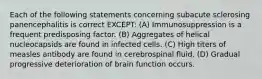 Each of the following statements concerning subacute sclerosing panencephalitis is correct EXCEPT: (A) Immunosuppression is a frequent predisposing factor. (B) Aggregates of helical nucleocapsids are found in infected cells. (C) High titers of measles antibody are found in cerebrospinal fluid. (D) Gradual progressive deterioration of brain function occurs.