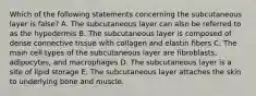 Which of the following statements concerning the subcutaneous layer is false? A. The subcutaneous layer can also be referred to as the hypodermis B. The subcutaneous layer is composed of dense connective tissue with collagen and elastin fibers C. The main cell types of the subcutaneous layer are fibroblasts, adipocytes, and macrophages D. The subcutaneous layer is a site of lipid storage E. The subcutaneous layer attaches the skin to underlying bone and muscle.