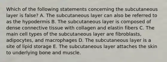 Which of the following statements concerning the subcutaneous layer is false? A. The subcutaneous layer can also be referred to as <a href='https://www.questionai.com/knowledge/ktsCAWWU5U-the-hypodermis' class='anchor-knowledge'>the hypodermis</a> B. The subcutaneous layer is composed of dense <a href='https://www.questionai.com/knowledge/kYDr0DHyc8-connective-tissue' class='anchor-knowledge'>connective tissue</a> with collagen and elastin fibers C. The main cell types of the subcutaneous layer are fibroblasts, adipocytes, and macrophages D. The subcutaneous layer is a site of lipid storage E. The subcutaneous layer attaches the skin to underlying bone and muscle.