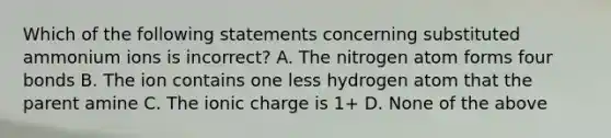 Which of the following statements concerning substituted ammonium ions is incorrect? A. The nitrogen atom forms four bonds B. The ion contains one less hydrogen atom that the parent amine C. The ionic charge is 1+ D. None of the above