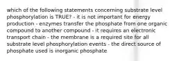 which of the following statements concerning substrate level phosphorylation is TRUE? - it is not important for energy production - enzymes transfer the phosphate from one organic compound to another compound - it requires an electronic transport chain - the membrane is a required site for all substrate level phosphorylation events - the direct source of phosphate used is inorganic phosphate