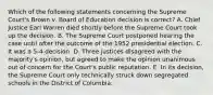 Which of the following statements concerning the Supreme Court's Brown v. Board of Education decision is correct? A. Chief Justice Earl Warren died shortly before the Supreme Court took up the decision. B. The Supreme Court postponed hearing the case until after the outcome of the 1952 presidential election. C. It was a 5-4 decision. D. Three justices disagreed with the majority's opinion, but agreed to make the opinion unanimous out of concern for the Court's public reputation. E. In its decision, the Supreme Court only technically struck down segregated schools in the District of Columbia.