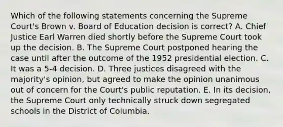 Which of the following statements concerning the Supreme Court's Brown v. Board of Education decision is correct? A. Chief Justice Earl Warren died shortly before the Supreme Court took up the decision. B. The Supreme Court postponed hearing the case until after the outcome of the 1952 presidential election. C. It was a 5-4 decision. D. Three justices disagreed with the majority's opinion, but agreed to make the opinion unanimous out of concern for the Court's public reputation. E. In its decision, the Supreme Court only technically struck down segregated schools in the District of Columbia.