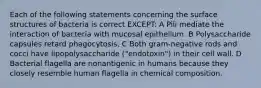 Each of the following statements concerning the surface structures of bacteria is correct EXCEPT: A Pili mediate the interaction of bacteria with mucosal epithelium. B Polysaccharide capsules retard phagocytosis. C Both gram-negative rods and cocci have lipopolysaccharide ("endotoxin") in their cell wall. D Bacterial flagella are nonantigenic in humans because they closely resemble human flagella in chemical composition.