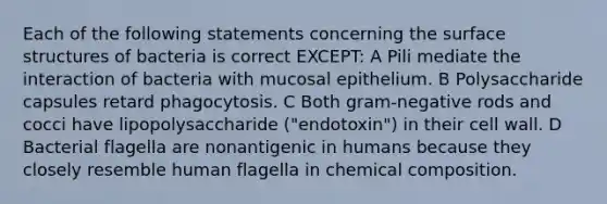 Each of the following statements concerning the surface structures of bacteria is correct EXCEPT: A Pili mediate the interaction of bacteria with mucosal epithelium. B Polysaccharide capsules retard phagocytosis. C Both gram-negative rods and cocci have lipopolysaccharide ("endotoxin") in their cell wall. D Bacterial flagella are nonantigenic in humans because they closely resemble human flagella in <a href='https://www.questionai.com/knowledge/kyw8ckUHTv-chemical-composition' class='anchor-knowledge'>chemical composition</a>.