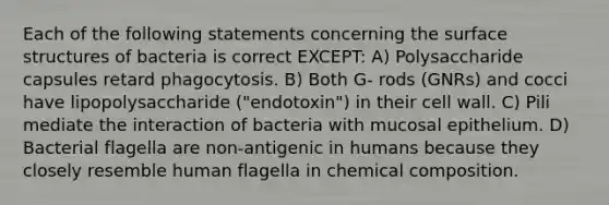 Each of the following statements concerning the surface structures of bacteria is correct EXCEPT: A) Polysaccharide capsules retard phagocytosis. B) Both G- rods (GNRs) and cocci have lipopolysaccharide ("endotoxin") in their cell wall. C) Pili mediate the interaction of bacteria with mucosal epithelium. D) Bacterial flagella are non-antigenic in humans because they closely resemble human flagella in chemical composition.