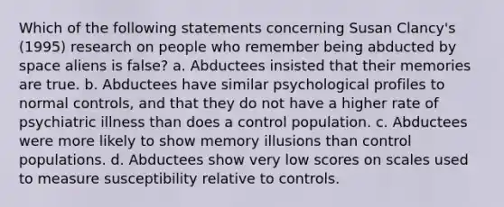 Which of the following statements concerning Susan Clancy's (1995) research on people who remember being abducted by space aliens is false? a. Abductees insisted that their memories are true. b. Abductees have similar psychological profiles to normal controls, and that they do not have a higher rate of psychiatric illness than does a control population. c. Abductees were more likely to show memory illusions than control populations. d. Abductees show very low scores on scales used to measure susceptibility relative to controls.